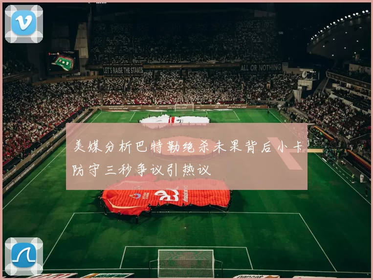 美媒分析巴特勒绝杀未果背后小卡防守三秒争议引热议