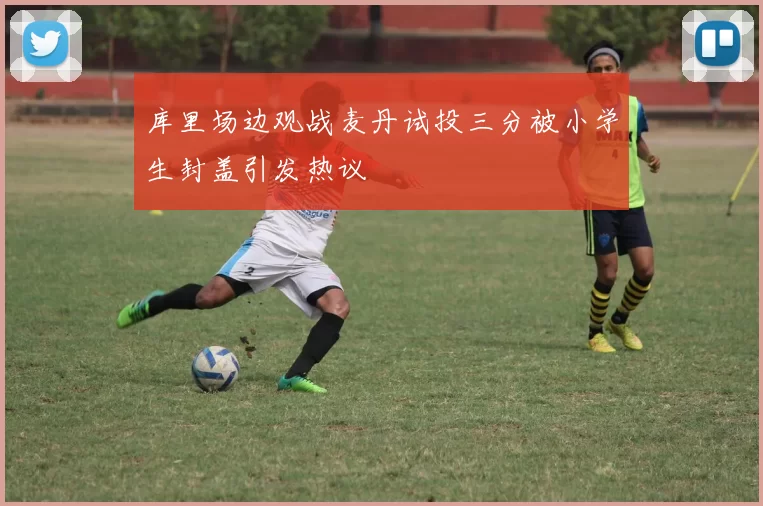 库里场边观战麦丹试投三分被小学生封盖引发热议