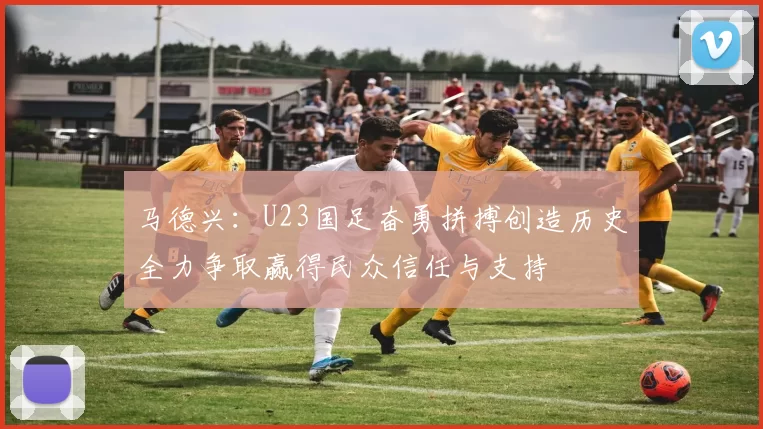 马德兴：U23国足奋勇拼搏创造历史全力争取赢得民众信任与支持