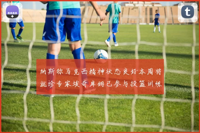 纳斯称马克西精神状态良好本周将就诊专家埃奇库姆已参与投篮训练