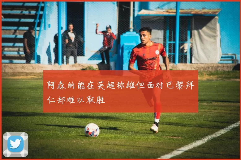 阿森纳能在英超称雄但面对巴黎拜仁却难以取胜