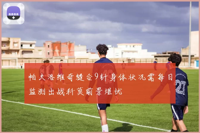 帕夫洛维奇缝合9针身体状况需每日监测出战科莫前景堪忧