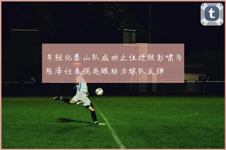 年轻化泰山队成功止住连败彭啸与陈泽仕表现亮眼助力球队反弹