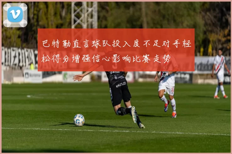 巴特勒直言球队投入度不足对手轻松得分增强信心影响比赛走势