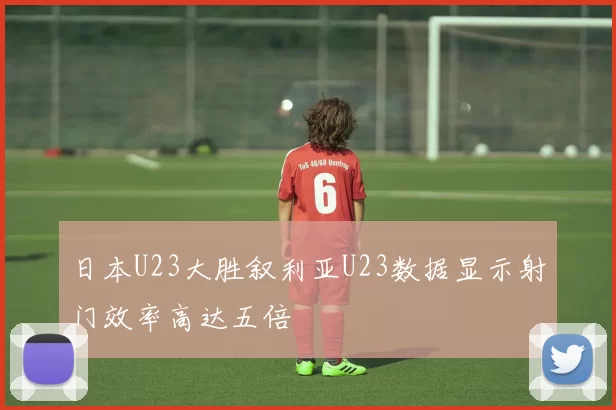 日本U23大胜叙利亚U23数据显示射门效率高达五倍