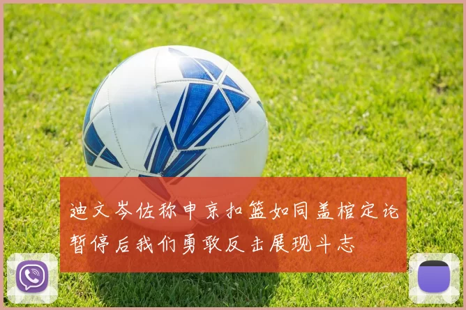 迪文岑佐称申京扣篮如同盖棺定论暂停后我们勇敢反击展现斗志
