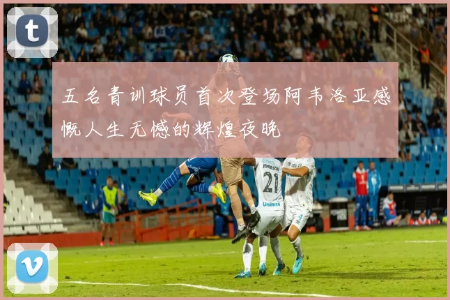 五名青训球员首次登场阿韦洛亚感慨人生无憾的辉煌夜晚