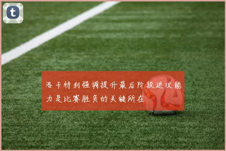 洛卡特利强调提升最后阶段进攻能力是比赛胜负的关键所在