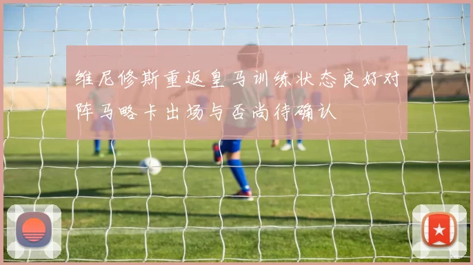 维尼修斯重返皇马训练状态良好对阵马略卡出场与否尚待确认