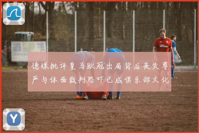 德媒批评皇马欧冠出局背后丧失尊严与体面裁判恐吓已成俱乐部文化