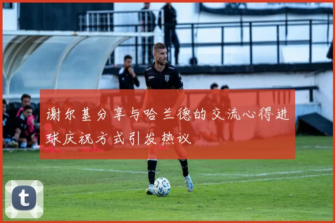 谢尔基分享与哈兰德的交流心得进球庆祝方式引发热议