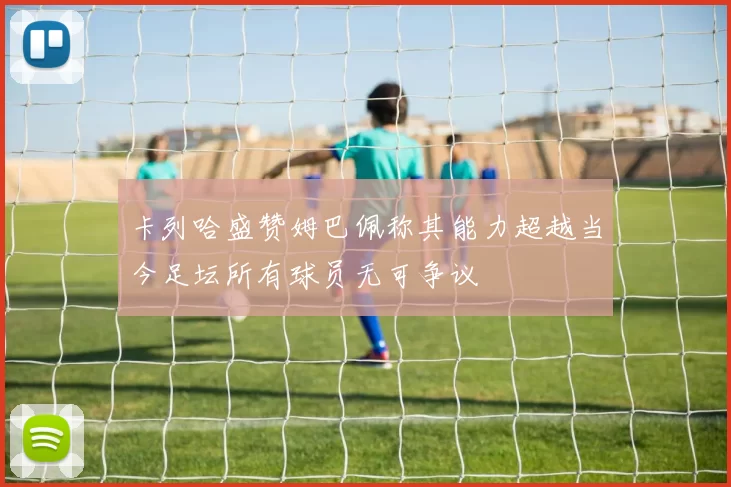 卡列哈盛赞姆巴佩称其能力超越当今足坛所有球员无可争议