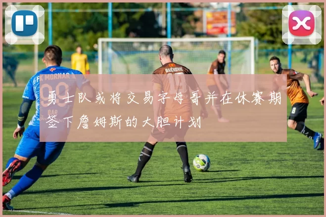 勇士队或将交易字母哥并在休赛期签下詹姆斯的大胆计划