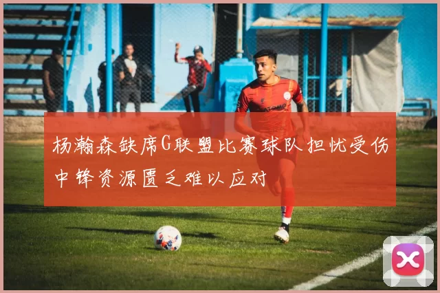 杨瀚森缺席G联盟比赛球队担忧受伤中锋资源匮乏难以应对