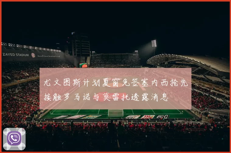 尤文图斯计划夏窗免签塞内西抢先接触罗马诺与莫雷托透露消息