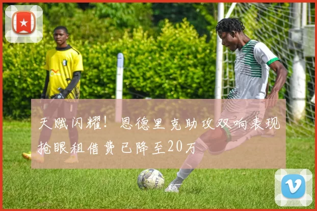天赋闪耀！恩德里克助攻双响表现抢眼租借费已降至20万