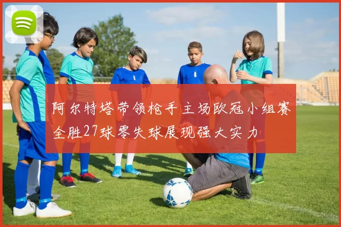 阿尔特塔带领枪手主场欧冠小组赛全胜27球零失球展现强大实力