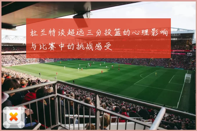 杜兰特谈超远三分投篮的心理影响与比赛中的挑战感受